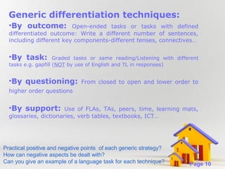 Generic differentiation techniques:
•By outcome:

Open-ended tasks or tasks with defined
differentiated outcome: Write a different number of sentences,
including different key components-different tenses, connectives…

•By task:

Graded tasks or same reading/Listening with different
tasks e.g. gapfill (NOT by use of English and TL in responses)

•By questioning:

From closed to open and lower order to

higher order questions

•By support:

Use of FLAs, TAs, peers, time, learning mats,
glossaries, dictionaries, verb tables, textbooks, ICT…

Practical positive and negative points of each generic strategy?
How can negative aspects be dealt with?
Powerpoint Templates
Can you give an example of a language task for each technique?

Page 10

 