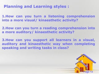Planning and Learning styles :
1.How can you turn a listening comprehension
into a more visual/ kinaesthetic activity?
2.How can you turn a reading comprehension into
a more auditory/ kinaesthetic activity?
3.How can you support all learners in a visual,
auditory and kinaesthetic way when completing
speaking and writing tasks in class?

Powerpoint Templates

Page 13

 