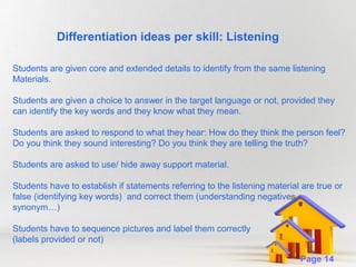 Differentiation ideas per skill: Listening
Students are given core and extended details to identify from the same listening
Materials.
Students are given a choice to answer in the target language or not, provided they
can identify the key words and they know what they mean.
Students are asked to respond to what they hear: How do they think the person feel?
Do you think they sound interesting? Do you think they are telling the truth?
Students are asked to use/ hide away support material.
Students have to establish if statements referring to the listening material are true or
false (identifying key words) and correct them (understanding negatives,
synonym…)
Students have to sequence pictures and label them correctly
(labels provided or not)
Powerpoint Templates

Page 14

 