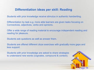 Differentiation ideas per skill: Reading
Students with prior knowledge receive stimulus in authentic handwriting.
Differentiation by task e.g. more able learners are given tasks focusing on
Connectives, adjectives, verbs and opinions.
Offer a wide range of reading material to encourage independent reading and
reading for pleasure.
Students ask questions as well as answer them.
Students are offered different cloze exercises with gradually more gaps and
less support.
Students with prior knowledge are asked to share strategies
to understand new words (cognates, compound & context).

Powerpoint Templates

Page 16

 