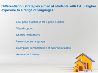 Differentiation strategies aimed at students with EAL / higher
exposure to a range of languages

EAL good practice is MFL good practice
Visual support
Shorter instructions
Unambiguous language
Examples/ demonstration of desired outcome
Assessment issues

Powerpoint Templates

Page 19

 
