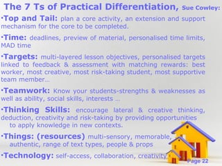 The 7 Ts of Practical Differentiation,

Sue Cowley:

•Top and Tail: plan a core activity, an extension and support
mechanism for the core to be completed.

•Time: deadlines, preview of material, personalised time limits,
MAD time

•Targets: multi-layered lesson objectives, personalised targets
linked to feedback & assessment with matching rewards: best
worker, most creative, most risk-taking student, most supportive
team member…

•Teamwork: Know your students-strengths & weaknesses as
well as ability, social skills, interests …

•Thinking Skills: encourage lateral & creative thinking,
deduction, creativity and risk-taking by providing opportunities
to apply knowledge in new contexts.

•Things: (resources) multi-sensory, memorable,
authentic, range of text types, people & props

•Technology: self-access, collaboration, creativity
Powerpoint Templates

Page 22

 