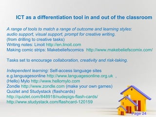 ICT as a differentiation tool in and out of the classroom
A range of tools to match a range of outcome and learning styles:
audio support, visual support, prompt for creative writing.
(from drilling to creative tasks)
Writing notes: Linoit http://en.linoit.com
Making comic strips: Makebeliefscomics http://www.makebeliefscomix.com/
Tasks set to encourage collaboration, creativity and risk-taking.
Independent learning: Self-access language sites
e.g.languagesonline http://www.languagesonline.org.uk ,
(Hello) Mylo http://www.hellomylo.com
Zondle http://www.zondle.com (make your own games)
Quizlet and Studystack (flashcards)
http://quizlet.com/848918/nudepigs-flash-cards/
http://www.studystack.com/flashcard-120159
Powerpoint Templates

Page 24

 