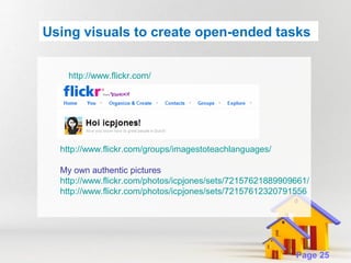 Using visuals to create open-ended tasks
http://www.flickr.com/

http://www.flickr.com/groups/imagestoteachlanguages/
My own authentic pictures
http://www.flickr.com/photos/icpjones/sets/72157621889909661/
http://www.flickr.com/photos/icpjones/sets/72157612320791556
i

Powerpoint Templates

Page 25

 