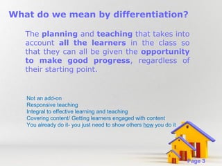 What do we mean by differentiation?
The planning and teaching that takes into
account all the learners in the class so
that they can all be given the opportunity
to make good progress, regardless of
their starting point.

Not an add-on
Responsive teaching
Integral to effective learning and teaching
Covering content/ Getting learners engaged with content
You already do it- you just need to show others how you do it

Powerpoint Templates

Page 3

 