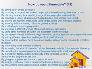 How do you differentiate? (19)
By asking open-ended questions
By providing a range of resources to support the same learning objectives or task
By planning in a way to appeal to a range of learning styles and students
By providing a variety of assessment opportunities: oral, written, non-verbal…
By sharing assessment criteria and using target-setting with individual students
By allowing different starting points for graded activities
By scaffolding to support progression
By spending a different amount of time with different individuals
By using other members of staff in the classroom in different ways
By pairing up students in different ways in order to provide support/ encourage motivation
By setting different objectives and targets for individual tasks
By ensuring that students have the correct level of independence required to complete
the tasks
By introducing some element of choice
By increasing the level of interaction with or between students (interdependent learning)
By modelling the desired outcome and breaking it down into small steps
By increasing/ decreasing the complexity of the language used to
introduce and prepare for the task
By giving appropriate feedback and points for action
By assigning different roles in co-operative learning tasks e.g expert
By encouraging self assessment Powerpoint Templates questions
and student-generated
Page 34

 