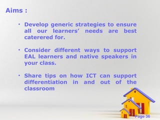 Aims :
• Develop generic strategies to ensure
all our learners’ needs are best
caterered for.
• Consider different ways to support
EAL learners and native speakers in
your class.
• Share tips on how ICT can support
differentiation in and out of the
classroom

Powerpoint Templates

Page 36

 
