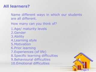 All learners?
Name different ways in which our students
are all different.
How many can you think of?
1.Age/ maturity levels
2.Gender
3.Ability
4.Learning style
5.Motivation
6.Prior learning
7.Experiences (of life)
8.Specific learning difficulties
9.Behavioural difficulties
10.Emotional difficulties
Powerpoint Templates

Page 5

 
