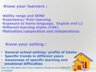 Know your learners :
•Ability range and SEND
•Experience/ Prior learning
•Exposure to home language, English and L2
•Different learning styles (VAK)
•Motivation/cooperation and independence

Know your setting :
• General school setting/ profile of intake
• Specific trends in different years
• Awareness of specific learning and
emotional difficulties
Powerpoint Templates
Can you talk about one of your classes/ introduce your setting for
2 minutes?

Page 7

 