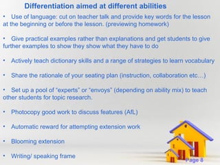 Differentiation aimed at different abilities
• Use of language: cut on teacher talk and provide key words for the lesson
at the beginning or before the lesson. (previewing homework)
• Give practical examples rather than explanations and get students to give
further examples to show they show what they have to do
•

Actively teach dictionary skills and a range of strategies to learn vocabulary

•

Share the rationale of your seating plan (instruction, collaboration etc…)

• Set up a pool of “experts” or “envoys” (depending on ability mix) to teach
other students for topic research.
•

Photocopy good work to discuss features (AfL)

•

Automatic reward for attempting extension work

•

Blooming extension

•

Writing/ speaking frame

Powerpoint Templates

Page 8

 