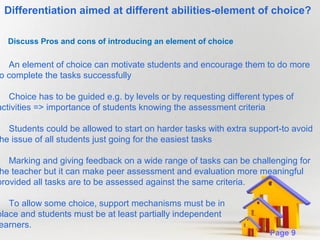 Differentiation aimed at different abilities-element of choice?
Discuss Pros and cons of introducing an element of choice

An element of choice can motivate students and encourage them to do more
o complete the tasks successfully

Choice has to be guided e.g. by levels or by requesting different types of
activities => importance of students knowing the assessment criteria

Students could be allowed to start on harder tasks with extra support-to avoid
he issue of all students just going for the easiest tasks

Marking and giving feedback on a wide range of tasks can be challenging for
he teacher but it can make peer assessment and evaluation more meaningful
provided all tasks are to be assessed against the same criteria.

To allow some choice, support mechanisms must be in
place and students must be at least partially independent
earners.
Powerpoint Templates

Page 9

 