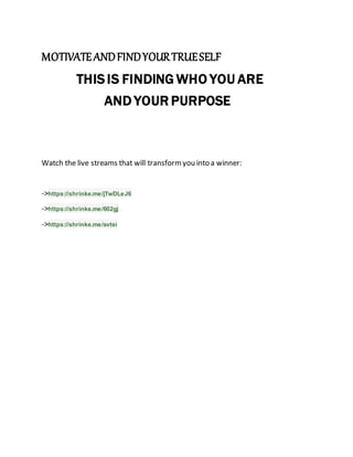 MOTIVATEANDFINDYOURTRUESELF
THISIS FINDING WHO YOU ARE
AND YOUR PURPOSE
Watch the live streams that will transformyou into a winner:
->https://shrinke.me/jTwDLeJ6
->https://shrinke.me/602gj
->https://shrinke.me/svtei
 
