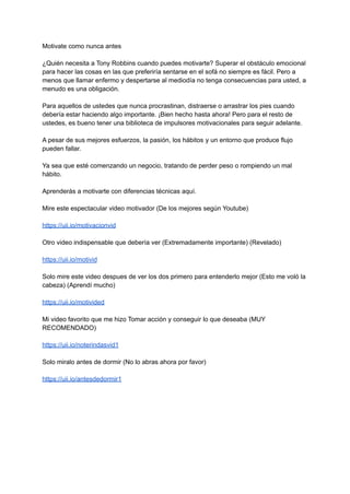 Motivate como nunca antes
¿Quién necesita a Tony Robbins cuando puedes motivarte? Superar el obstáculo emocional
para hacer las cosas en las que preferiría sentarse en el sofá no siempre es fácil. Pero a
menos que llamar enfermo y despertarse al mediodía no tenga consecuencias para usted, a
menudo es una obligación.
Para aquellos de ustedes que nunca procrastinan, distraerse o arrastrar los pies cuando
debería estar haciendo algo importante. ¡Bien hecho hasta ahora! Pero para el resto de
ustedes, es bueno tener una biblioteca de impulsores motivacionales para seguir adelante.
A pesar de sus mejores esfuerzos, la pasión, los hábitos y un entorno que produce flujo
pueden fallar.
Ya sea que esté comenzando un negocio, tratando de perder peso o rompiendo un mal
hábito.
Aprenderás a motivarte con diferencias técnicas aquí.
Mire este espectacular video motivador (De los mejores según Youtube)
https://uii.io/motivacionvid
Otro video indispensable que debería ver (Extremadamente importante) (Revelado)
https://uii.io/motivid
Solo mire este video despues de ver los dos primero para entenderlo mejor (Esto me voló la
cabeza) (Aprendí mucho)
https://uii.io/motivided
Mi video favorito que me hizo Tomar acción y conseguir lo que deseaba (MUY
RECOMENDADO)
https://uii.io/noterindasvid1
Solo miralo antes de dormir (No lo abras ahora por favor)
https://uii.io/antesdedormir1
 