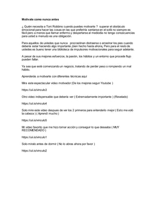 Motivate como nunca antes
¿ Quién necesita a Toni Robbins cuando puedes motivarte ? superar el obstáculo
emocional para hacer las cosas en las que preferiría sentarse en el sofá no siempre es
fácil pero a menos que llamar enfermo y despertarse al mediodía no tenga consecuencias
para usted a menudo es una obligación.
Para aquellos de ustedes que nunca procrastinan distraerse o arrastrar los pies cuando
debería estar haciendo algo importante ¡bien hecho hasta ahora¡ Pero para el resto de
ustedes es bueno tener una biblioteca de impulsores motivacionales para seguir adelante.
A pesar de sus mejores esfuerzos, la pasión, los hábitos y un entorno que procede flujo
pueden fallar.
Ya sea que esté comenzando un negocio, tratando de perder peso o rompiendo un mal
hábito.
Aprenderás a motivarte con diferentes técnicas aquí
Mira este espectacular video motivador (De los mejores segun Youtube )
https://uii.io/vinculo3
Otro video indispensable que debería ver ( Extremadamente importante ) (Revelado)
https://uii.io/vinculo4
Solo mire este video despues de ver los 2 primeros para entenderlo mejor ( Esto me voló
la cabeza ) ( Aprendí mucho )
https://uii.io/vinculo5
Mi video favorito que me hizo tomar acción y conseguir lo que deseaba ( MUY
RECOMENDADO )
https://uii.io/vinculo1
Solo miralo antes de dormir ( No lo abras ahora por favor )
https://uii.io/vinculo2
 