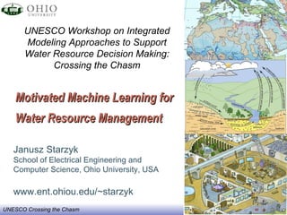 Motivated Machine Learning for  Water Resource Management   Janusz Starzyk School of Electrical Engineering and Computer Science, Ohio University, USA www.ent.ohiou.edu/~starzyk UNESCO Workshop on Integrated Modeling Approaches to Support Water Resource Decision Making: Crossing the Chasm 