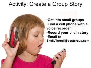 Activity: Create a Group Story

               •Get into small groups
               •Find a cell phone with a
               voice recorder
               •Record your chain story
               •Email to
               ShellyTerrell@posterous.com
 