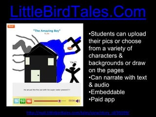 Character
LittleBirdTales.Com          Texts
                                     •Students can upload
                                     their pics or choose
                                     from a variety of
                                     characters &
                                     backgrounds or draw
                                     on the pages
                                     •Can narrate with text
                                     & audio
                                     •Embeddable
                                     •Paid app

  http://mail.littlebirdtales.com/tales/view/story_id/95599/
 