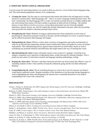 A VISIONARY MOTIVATIONAL PROGRAMME

A novel avenue for motivating learners is to create in them an attractive vision of their future language-using
self. This motivational programme consists of six components:

•   Creating the vision: The first step in a motivational intervention that follows the self approach is to help
    learners to construct their ‘ideal lanmguage self’ – that is, to create a language-related personal vision. The
    term ‘constructing’ the ideal language self is, in fact, not entirely accurate because it is highly unlikely that
    any motivational intervention will lead a student to generate an ideal self out of nothing – the realistic
    process is more likely to involve awareness raising about and guided selection from the multiple
    aspirations, dreams, desires, etc. that the student has already entertained in the past, while also presenting
    some powerful role models to illustrate potential future selves.

•   Strengthening the vision: Methods of imagery enhancement have been explored in several areas of
    psychological, educational and sport research in the past, and the techniques of creative or guided imagery
    can be utilised to promote ideal language self images.

•   Substantiating the vision: Effective visions share a mixture of imagination and reality and therefore in
    order for go beyond mere fantasising, learners need to anchor their future self guides in a sense of realistic
    expectations. This substantiating process requires honest and down-to-earth reality checks as well as
    considering any potential obstacles and difficulties that might stand in the way of realising the vision.

•   Operationalising the vision: Future self guides need to come as part of a ‘package’ consisting of an
    imagery component and a repertoire of appropriate plans, scripts and specific learning strategies. This is
    clearly an area where L2 motivation research and language teaching methodology overlap.

•   Keeping the vision alive: ‘Warmers’ and other classroom activities can all be turned into effective ways of
    reminding students of their vision and thus to keep the enthusiasts going and the less-than-enthusiasts
    thinking.

•   Counterbalancing the vision: We do something because we want to do it and also because not doing it
    would lead to undesired results. Regular reminders of the limitations of not knowing foreign languages as
    well as highlighting the duties and obligations the learners have committed themselves to can help to
    counterbalance the vision with a feared self.


BIBLIOGRAPHY

Arnold, J., Puchta, H., & Rinvolucri, M. (2007). Imagine that! Mental imagery in the EFL classroom. Cambridge: Cambridge
    University Press & Helbling.
Berkovits, S. (2005). Guided imagery: Successful techniques to improve school performance and self-esteem. Duluth, MN:
    Whole Person Associates.
Dörnyei, Z. (2001). Motivational strategies in the language classroom. Cambridge: Cambridge University Press.
Dörnyei, Z. (2009). The L2 Motivational Self System. In Z. Dörnyei & E. Ushioda (Eds.), Motivation, language identity and
    the L2 self (pp. 9-42). Bristol: Multilingual Matters.
Dörnyei, Z. (2009). Motivation and the vision of knowing a second language. In B. Beaven (Ed.), IATEFL 2008: Exeter
    conference selections (pp. 16-22). Canterbury: IATEFL.
Dörnyei, Z., & Ushioda, E. (2011). Teaching and researching motivation (2nd ed.). Harlow: Longman.
Dunkel, C., & Kerpelman, J. (Eds.). (2006). Possible selves: Theory, research, and applications. New York: Nova Science.
Fezler, W. (1989). Creative imagery: How to visualize in all five senses. New York: Simon & Schuster.
Hadfield, J., & Dörnyei, Z. (in press). Theory into practice: Motivation and the Ideal Self. London: Longman.
Leuner, H., Horn, G., & Klessmann, E. (1983). Guided affective imagery with children and adolescents. New York: Plenum.
Markus, H., & Nurius, P. (1986). Possible selves. American Psychologist, 41, 954-969.
Oyserman, D., & James, L. (2009). Possible selves: From content to process. In K. Markman, W. M. P. Klein & J. A. Suhr
    (Eds.), The handbook of imagination and mental stimulation (pp. 373-394). New York: Psychology Press.
 