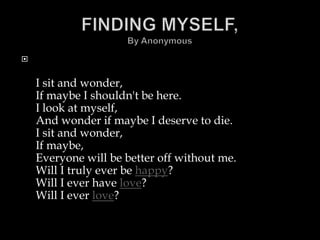 


    I sit and wonder,
    If maybe I shouldn't be here.
    I look at myself,
    And wonder if maybe I deserve to die.
    I sit and wonder,
    If maybe,
    Everyone will be better off without me.
    Will I truly ever be happy?
    Will I ever have love?
    Will I ever love?
 