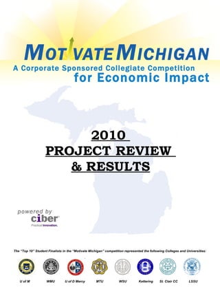 2010  PROJECT REVIEW  & RESULTS The “Top 10” Student Finalists in the “Motivate Michigan” competition represented the following Colleges and Universities: for Economic Impact A Corporate Sponsored Collegiate Competition U of M  WMU  U of D Mercy  MTU  WSU  Kettering  St. Clair CC  LSSU powered by 