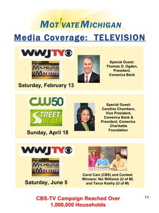 Media Coverage:  TELEVISION Saturday, February 13 Special Guest: Thomas D. Ogden, President, Comerica Bank Sunday, April 18 Special Guest: Caroline Chambers, Vice President, Comerica Bank & President, Comerica  Charitable Foundation   Saturday, June 5 Carol Cain (CBS) and Contest Winners: Nic Williams (U of M) and Tarun Koshy (U of M) CBS-TV Campaign Reached Over  1,000,000 Households  