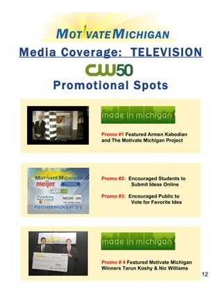 Media Coverage:  TELEVISION Promotional Spots Promo #1  Featured Armen Kabodian and The Motivate Michigan Project Promo #2:   Encouraged Students to  Submit Ideas Online Promo #3:   Encouraged Public to  Vote for Favorite Idea Promo # 4  Featured Motivate Michigan Winners Tarun Koshy & Nic Williams 