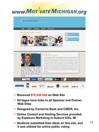 www.  .org Received  672,538 hits  on Web Site All logos have links to all Sponsor and Partner Web Sites Designed by Comerica Bank and CIBER, Inc. Online Contest and Hosting Services provided  by Exposure Marketing in Auburn Hills, MI Students submitted their ideas on this site, and  it was utilized for online public voting 