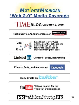 Viral Email “ Web 2.0” Media Coverage Email blast to over 1,000 admin. & staff at colleges and universities in MI – sent forward to thousands of students throughout state Contacts, posts, networking Friends, facts, and features on  Many tweets on Videos posted for the  “ Top 10” Student ideas Multiple Press Releases to  Media Outlets in Michigan Public Service Announcements on BLOG On  March 3, 2010 