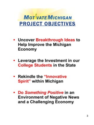 PROJECT OBJECTIVES Uncover  Breakthrough Ideas  to Help Improve the Michigan Economy Leverage the Investment in our  College Students  in the State Rekindle the  “Innovative Spirit”  within Michigan Do  Something Positive  in an Environment of Negative News and a Challenging Economy 