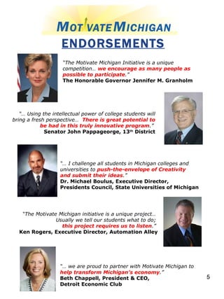 ENDORSEMENTS “ The Motivate Michigan Initiative is a unique competition…  we encourage as many people as possible to participate .”   The Honorable Governor Jennifer M. Granholm   “…  Using the intellectual power of college students will bring a fresh perspective…  There is great potential to be had in this truly innovative program .”   Senator John Pappageorge, 13 th  District “…  I challenge all students in Michigan colleges and universities to  push-the-envelope of Creativity and submit their ideas .”  Dr. Michael Boulus, Executive Director,  Presidents Council, State Universities of Michigan   “ The Motivate Michigan initiative is a unique project…  Usually we tell our students what to do;  this project requires us to listen .”   Ken Rogers, Executive Director, Automation Alley “…  we are proud to partner with Motivate Michigan to  help transform Michigan’s economy .” Beth Chappell, President & CEO,  Detroit Economic Club 