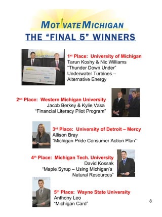 THE “FINAL 5” WINNERS 1 st  Place:  University of Michigan Tarun Koshy & Nic Williams “ Thunder Down Under”  Underwater Turbines – Alternative Energy 2 nd  Place:  Western Michigan University Jacob Berkey & Kylie Vasa  “ Financial Literacy Pilot Program” 4 th  Place:  Michigan Tech. University David Kossak “ Maple Syrup – Using Michigan’s  Natural Resources” 3 rd  Place:  University of Detroit – Mercy Allison Bray “ Michigan Pride Consumer Action Plan” 5 th  Place:  Wayne State University Anthony Leo “ Michigan Card” 