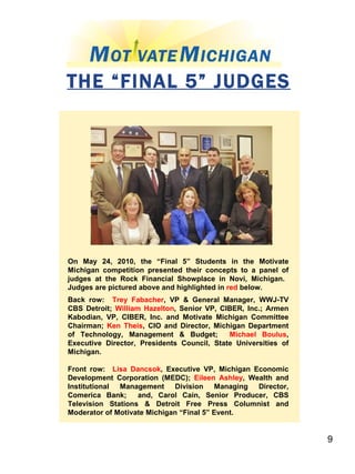 THE “FINAL 5” JUDGES On May 24, 2010, the “Final 5” Students in the Motivate Michigan competition presented their concepts to a panel of judges at the Rock Financial Showplace in Novi, Michigan.  Judges are pictured above and highlighted in  red  below.  Back row:  Trey Fabacher , VP & General Manager, WWJ-TV CBS Detroit;  William Hazelton , Senior VP, CIBER, Inc.; Armen Kabodian, VP, CIBER, Inc. and Motivate Michigan Committee Chairman;  Ken Theis , CIO and Director, Michigan Department of Technology, Management & Budget;  Michael Boulus , Executive Director, Presidents Council, State Universities of Michigan. Front row:  Lisa Dancsok , Executive VP, Michigan Economic Development Corporation (MEDC);  Eileen Ashley , Wealth and Institutional Management Division Managing Director, Comerica Bank;  and, Carol Cain, Senior Producer, CBS Television Stations & Detroit Free Press Columnist and Moderator of Motivate Michigan “Final 5” Event. 