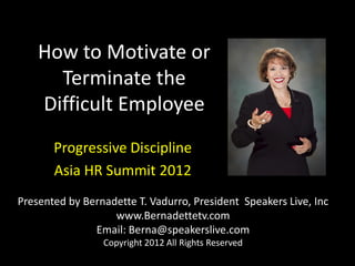 How to Motivate or
      Terminate the
    Difficult Employee
       Progressive Discipline
       Asia HR Summit 2012
Presented by Bernadette T. Vadurro, President Speakers Live, Inc
                   www.Bernadettetv.com
               Email: Berna@speakerslive.com
                 Copyright 2012 All Rights Reserved
 