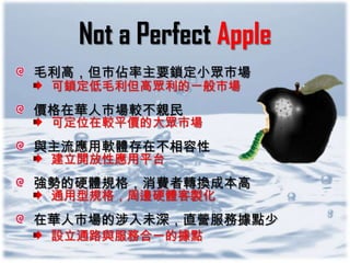 Not a Perfect Apple
毛利高，但市佔率主要鎖定小眾市場
 可鎖定低毛利但高眾利的一般市場
價格在華人市場較不親民
 可定位在較平價的大眾市場
與主流應用軟體存在不相容性
 建立開放性應用平台
強勢的硬體規格，消費者轉換成本高
 通用型規格，周邊硬體客製化
在華人市場的涉入未深，直營服務據點少
 設立通路與服務合一的據點
 