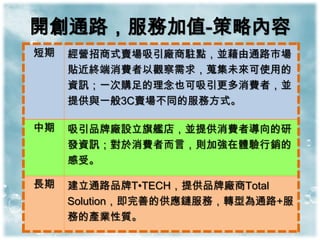 開創通路，服務加值-策略內容
短期   經營招商式賣場吸引廠商駐點，並藉由通路市場
     貼近終端消費者以觀察需求，蒐集未來可使用的
     資訊；一次購足的理念也可吸引更多消費者，並
     提供與一般3C賣場不同的服務方式。

中期   吸引品牌廠設立旗艦店，並提供消費者導向的研
     發資訊；對於消費者而言，則加強在體驗行銷的
     感受。

長期   建立通路品牌T•TECH，提供品牌廠商Total
     Solution，即完善的供應鏈服務，轉型為通路+服
     務的產業性質。
 