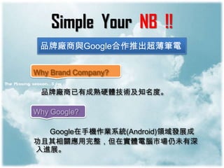 Simple Your NB !!
 品牌廠商與Google合作推出超薄筆電

Why Brand Company?

 品牌廠商已有成熟硬體技術及知名度。

Why Google?

  Google在手機作業系統(Android)領域發展成
功且其相關應用完整，但在實體電腦市場仍未有深
入進展。
 