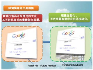 輕薄簡單為主要趨勢

雲端技術為未來應用的主流，                  硬體客製化，
其可取代目前的實體儲存裝置。             可依照顧客需求自由外接組合。




        Paper NB – Future Product   Peripheral Keyboard
 