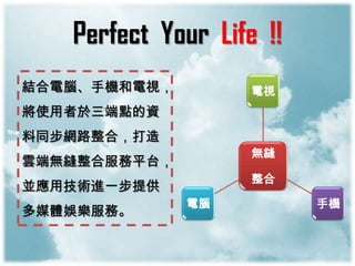 Perfect Your Life !!
結合電腦、手機和電視，         電視
將使用者於三端點的資
料同步網路整合，打造
                    無縫
雲端無縫整合服務平台，
                    整合
並應用技術進一步提供
              電腦          手機
多媒體娛樂服務。
 