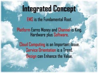 Integrated Concept
      EMS is the Fundamental Root.

Platform Earns Money and Channel is King.
        Hardware plus Software.

 Cloud Computing is an Important Issue.
     Service Orientation is a Trend.
     Design can Enhance the Value.
 