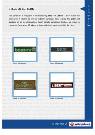 Acrylic 3D Letters Acrylic Sign Boards Acrylic ACP Sign Boards Acrylic LED
Letters ACP Sign Boards LED Sign Boards Neon Animated 3D Hoardings Neon Sign




                                                                                                       Products
      STEEL 3D LETTERS
Boards Stainless Steel 3D Letters with Led Illuminated Sign Steel 3D Letters SS
Letter     Light    Brass     3D    Letters      Mirror   Finish   Brass        Letters   with Side
     The company is engaged in manufacturing steel 3D Letters . Best suited for
Glow Thermoforming Signages Die Letters Building Sign Boards Reception Sign
         application in interior as well as exterior signages, these ensure fine polish and
Boards Backlit & Glow Sign Boards Unipole & Billboard Sign Boards Totem
         durability so as to withstand any harsh climatic conditions. Further, we ensure to
Poles     Window      Display      Posters    Architectural     Sign    Boards      External    Sign
         customize these steel 3D letters in fonts and styles as requested by the client.
Boards Internal Sign Boards Directional Signages Way Finding Sign Boards Modular
Sign Boards Edge Lit Signage Safety & Fire Exit Sign Boards Digital Printing
Boards Etching SS Plate with Colors Led Cove Lightings Acrylic 3D Letters Acrylic
Sign Boards Acrylic ACP Sign Boards Acrylic LED Letters ACP Sign Boards LED
Sign Boards Neon Animated 3D Hoardings Neon Sign Boards Stainless Steel 3D
Letters with Led Illuminated Sign Steel 3D Letters SS Letter Light Brass 3D
Letters Mirror Finish Brass Letters with Side Glow Thermoforming Signages Die
Letters Building Sign Boards Reception Sign Boards Backlit & Glow Sign
Boards      Unipole    &     Billboard    Sign    Boards       Totem    Poles     Window Display
Posters      Architectural       Sign    Boards     External     Sign    Boards      Internal   Sign
Boards Directional Letters
          Steel 3D Signages Way Finding Sign Boards Letters
                                             Steel 3D Modular Sign Boards Edge

Lit Signage Safety & Fire Exit Sign Boards Digital Printing Boards Etching SS Plate
with Colors Led Cove Lightings Acrylic 3D Letters Acrylic Sign Boards Acrylic ACP
Sign Boards Acrylic LED Letters ACP Sign Boards LED Sign Boards Neon Animated
3D Hoardings Neon Sign Boards Stainless Steel 3D Letters with Led Illuminated
Sign Steel 3D Letters SS Letter Light Brass 3D Letters Mirror Finish Brass Letters
with Side Glow Thermoforming Signages Die Letters Building Sign Boards Reception
Sign Boards Backlit & Glow Sign Boards Unipole & Billboard Sign Boards Totem
Poles     Window      Display      Posters    Architectural     Sign    Boards      External    Sign
Boards Internal Sign Boards Directional Signages Way Finding Sign Boards Modular
              Steel 3D Letters                             Steel 3D Letters
Sign Boards Edge Lit Signage Safety & Fire Exit Sign Boards Digital Printing
Boards Etching SS Plate with Colors Led Cove Lightings Acrylic 3D Letters Acrylic
Sign Boards Acrylic ACP Sign Boards Acrylic LED Letters ACP Sign Boards LED
Sign Boards Neon Animated 3D Hoardings Neon Sign Boards Stainless Steel 3D
Letters with Led Illuminated Sign Steel 3D Letters SS Letter Light Brass 3D
Letters Mirror Finish Brass Letters with Side Glow Thermoforming Signages Die

                                                               A Member of
 