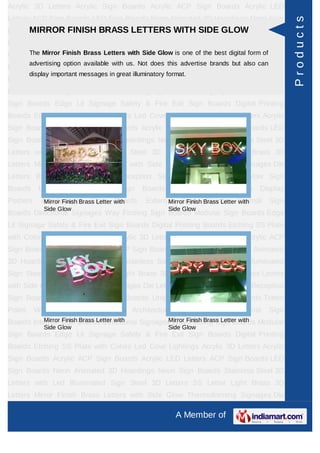 Acrylic 3D Letters Acrylic Sign Boards Acrylic ACP Sign Boards Acrylic LED
Letters ACP Sign Boards LED Sign Boards Neon Animated 3D Hoardings Neon Sign




                                                                                                     Products
Boards Stainless FINISH BRASS LETTERS WITH SIDE GLOW Letters SS
      MIRROR Steel 3D Letters with Led Illuminated Sign Steel 3D
Letter     Light   Brass     3D     Letters     Mirror   Finish     Brass      Letters   with Side
Glow Thermoforming Signages Die with Side Buildingone of the best digital form of Sign
     The Mirror Finish Brass Letters Letters Glow is Sign Boards Reception
         advertising option available with us. Not does this advertise brands but also can
Boards Backlit & Glow Sign Boards Unipole & Billboard Sign Boards Totem
         display important messages in great illuminatory format.
Poles     Window      Display     Posters     Architectural    Sign    Boards      External   Sign
Boards Internal Sign Boards Directional Signages Way Finding Sign Boards Modular
Sign Boards Edge Lit Signage Safety & Fire Exit Sign Boards Digital Printing
Boards Etching SS Plate with Colors Led Cove Lightings Acrylic 3D Letters Acrylic
Sign Boards Acrylic ACP Sign Boards Acrylic LED Letters ACP Sign Boards LED
Sign Boards Neon Animated 3D Hoardings Neon Sign Boards Stainless Steel 3D
Letters with Led Illuminated Sign Steel 3D Letters SS Letter Light Brass 3D
Letters Mirror Finish Brass Letters with Side Glow Thermoforming Signages Die
Letters Building Sign Boards Reception Sign Boards Backlit & Glow Sign
Boards      Unipole    &    Billboard    Sign     Boards      Totem    Poles     Window Display
Posters      Architectural Sign with
              Mirror Finish Brass Letter Boards    External Sign Brass Letter Internal
                                                         Mirror Finish Boards  with           Sign
              Side Glow                                    Side Glow
Boards Directional Signages Way Finding Sign Boards Modular Sign Boards Edge
Lit Signage Safety & Fire Exit Sign Boards Digital Printing Boards Etching SS Plate
with Colors Led Cove Lightings Acrylic 3D Letters Acrylic Sign Boards Acrylic ACP
Sign Boards Acrylic LED Letters ACP Sign Boards LED Sign Boards Neon Animated
3D Hoardings Neon Sign Boards Stainless Steel 3D Letters with Led Illuminated
Sign Steel 3D Letters SS Letter Light Brass 3D Letters Mirror Finish Brass Letters
with Side Glow Thermoforming Signages Die Letters Building Sign Boards Reception
Sign Boards Backlit & Glow Sign Boards Unipole & Billboard Sign Boards Totem
Poles     Window      Display     Posters     Architectural    Sign    Boards      External   Sign
Boards Internal Sign Boards Directional Signages WayFinish Brass Letter with Modular
           Mirror Finish Brass Letter with      Mirror Finding Sign Boards
              Side Glow                                    Side Glow
Sign Boards Edge Lit Signage Safety & Fire Exit Sign Boards Digital Printing
Boards Etching SS Plate with Colors Led Cove Lightings Acrylic 3D Letters Acrylic
Sign Boards Acrylic ACP Sign Boards Acrylic LED Letters ACP Sign Boards LED
Sign Boards Neon Animated 3D Hoardings Neon Sign Boards Stainless Steel 3D
Letters with Led Illuminated Sign Steel 3D Letters SS Letter Light Brass 3D
Letters Mirror Finish Brass Letters with Side Glow Thermoforming Signages Die

                                                              A Member of
 