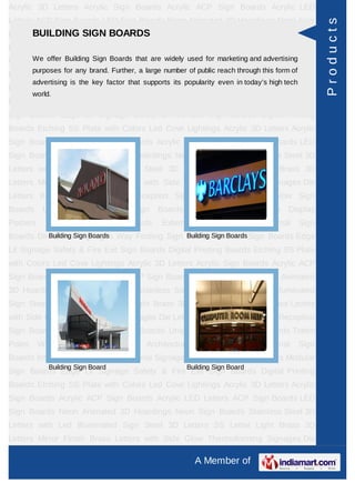 Acrylic 3D Letters Acrylic Sign Boards Acrylic ACP Sign Boards Acrylic LED
Letters ACP Sign Boards LED Sign Boards Neon Animated 3D Hoardings Neon Sign




                                                                                                       Products
Boards Stainless Steel 3D BOARDS Led Illuminated Sign Steel 3D Letters SS
      BUILDING SIGN Letters with
Letter     Light   Brass      3D     Letters     Mirror   Finish   Brass        Letters   with Side
Glow Thermoforming Signages Die Letters Building for marketing and advertising Sign
     We offer Building Sign Boards that are widely used Sign Boards Reception
         purposes for any brand. Further, a large number of public reach through this form of
Boards Backlit & Glow Sign Boards Unipole & Billboard Sign Boards Totem
         advertising is the key factor that supports its popularity even in today’s high tech
Poles     Window      Display       Posters    Architectural    Sign    Boards      External    Sign
         world.
Boards Internal Sign Boards Directional Signages Way Finding Sign Boards Modular
Sign Boards Edge Lit Signage Safety & Fire Exit Sign Boards Digital Printing
Boards Etching SS Plate with Colors Led Cove Lightings Acrylic 3D Letters Acrylic
Sign Boards Acrylic ACP Sign Boards Acrylic LED Letters ACP Sign Boards LED
Sign Boards Neon Animated 3D Hoardings Neon Sign Boards Stainless Steel 3D
Letters with Led Illuminated Sign Steel 3D Letters SS Letter Light Brass 3D
Letters Mirror Finish Brass Letters with Side Glow Thermoforming Signages Die
Letters Building Sign Boards Reception Sign Boards Backlit & Glow Sign
Boards      Unipole    &     Billboard    Sign    Boards       Totem    Poles     Window Display
Posters      Architectural     Sign      Boards     External     Sign    Boards      Internal   Sign
Boards Directional Signages Way Finding Sign BoardsSign Boards Sign Boards Edge
          Building Sign Boards               Building Modular

Lit Signage Safety & Fire Exit Sign Boards Digital Printing Boards Etching SS Plate
with Colors Led Cove Lightings Acrylic 3D Letters Acrylic Sign Boards Acrylic ACP
Sign Boards Acrylic LED Letters ACP Sign Boards LED Sign Boards Neon Animated
3D Hoardings Neon Sign Boards Stainless Steel 3D Letters with Led Illuminated
Sign Steel 3D Letters SS Letter Light Brass 3D Letters Mirror Finish Brass Letters
with Side Glow Thermoforming Signages Die Letters Building Sign Boards Reception
Sign Boards Backlit & Glow Sign Boards Unipole & Billboard Sign Boards Totem
Poles     Window      Display       Posters    Architectural    Sign    Boards      External    Sign
Boards Internal Sign Boards Directional Signages Way Finding Sign Boards Modular
              Building Sign Board                          Building Sign Board
Sign Boards Edge Lit Signage Safety & Fire Exit Sign Boards Digital Printing
Boards Etching SS Plate with Colors Led Cove Lightings Acrylic 3D Letters Acrylic
Sign Boards Acrylic ACP Sign Boards Acrylic LED Letters ACP Sign Boards LED
Sign Boards Neon Animated 3D Hoardings Neon Sign Boards Stainless Steel 3D
Letters with Led Illuminated Sign Steel 3D Letters SS Letter Light Brass 3D
Letters Mirror Finish Brass Letters with Side Glow Thermoforming Signages Die

                                                               A Member of
 