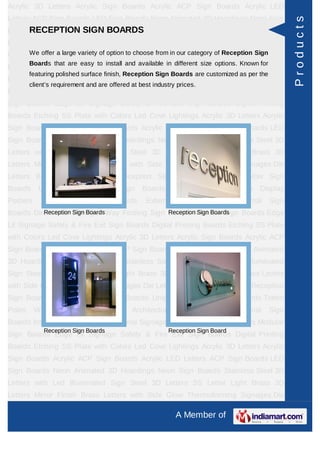 Acrylic 3D Letters Acrylic Sign Boards Acrylic ACP Sign Boards Acrylic LED
Letters ACP Sign Boards LED Sign Boards Neon Animated 3D Hoardings Neon Sign




                                                                                                        Products
      RECEPTION SIGN BOARDS
Boards Stainless Steel 3D Letters with Led Illuminated Sign Steel 3D Letters SS
Letter     Light    Brass     3D      Letters    Mirror   Finish    Brass        Letters   with Side
Glow Thermoformingvariety of option toLetters from in our category of Reception Sign Sign
     We offer a large Signages Die choose Building Sign Boards Reception
         Boards that are easy to install and available in different size options. Known for
Boards Backlit & Glow Sign Boards Unipole & Billboard Sign Boards Totem
         featuring polished surface finish, Reception Sign Boards are customized as per the
Poles     Window       Display     Posters      Architectural    Sign    Boards      External    Sign
         client’s requirement and are offered at best industry prices.
Boards Internal Sign Boards Directional Signages Way Finding Sign Boards Modular
Sign Boards Edge Lit Signage Safety & Fire Exit Sign Boards Digital Printing
Boards Etching SS Plate with Colors Led Cove Lightings Acrylic 3D Letters Acrylic
Sign Boards Acrylic ACP Sign Boards Acrylic LED Letters ACP Sign Boards LED
Sign Boards Neon Animated 3D Hoardings Neon Sign Boards Stainless Steel 3D
Letters with Led Illuminated Sign Steel 3D Letters SS Letter Light Brass 3D
Letters Mirror Finish Brass Letters with Side Glow Thermoforming Signages Die
Letters Building Sign Boards Reception Sign Boards Backlit & Glow Sign
Boards      Unipole     &    Billboard    Sign     Boards       Totem    Poles     Window Display
Posters      Architectural     Sign      Boards     External      Sign    Boards      Internal   Sign
Boards Directional Signages Way Finding Sign Boards Modular Sign Boards Edge
          Reception Sign Boards              Reception Sign Boards

Lit Signage Safety & Fire Exit Sign Boards Digital Printing Boards Etching SS Plate
with Colors Led Cove Lightings Acrylic 3D Letters Acrylic Sign Boards Acrylic ACP
Sign Boards Acrylic LED Letters ACP Sign Boards LED Sign Boards Neon Animated
3D Hoardings Neon Sign Boards Stainless Steel 3D Letters with Led Illuminated
Sign Steel 3D Letters SS Letter Light Brass 3D Letters Mirror Finish Brass Letters
with Side Glow Thermoforming Signages Die Letters Building Sign Boards Reception
Sign Boards Backlit & Glow Sign Boards Unipole & Billboard Sign Boards Totem
Poles     Window       Display     Posters      Architectural    Sign    Boards      External    Sign
Boards Internal Sign Boards Directional Signages Way Finding Sign Boards Modular
              Reception Sign Boards                         Reception Sign Board
Sign Boards Edge Lit Signage Safety & Fire Exit Sign Boards Digital Printing
Boards Etching SS Plate with Colors Led Cove Lightings Acrylic 3D Letters Acrylic
Sign Boards Acrylic ACP Sign Boards Acrylic LED Letters ACP Sign Boards LED
Sign Boards Neon Animated 3D Hoardings Neon Sign Boards Stainless Steel 3D
Letters with Led Illuminated Sign Steel 3D Letters SS Letter Light Brass 3D
Letters Mirror Finish Brass Letters with Side Glow Thermoforming Signages Die

                                                                A Member of
 