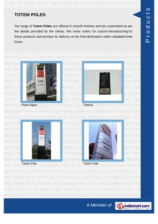 Acrylic 3D Letters Acrylic Sign Boards Acrylic ACP Sign Boards Acrylic LED
Letters ACP Sign Boards LED Sign Boards Neon Animated 3D Hoardings Neon Sign




                                                                                                          Products
      TOTEM POLES
Boards Stainless Steel 3D Letters with Led Illuminated Sign Steel 3D Letters SS
Letter     Light    Brass     3D    Letters      Mirror   Finish    Brass       Letters   with Side
Glow Thermoforming Signages Die Letters Building Sign are customized as per Sign
     Our range of Totem Poles are offered in smooth finishes and Boards Reception
         the details provided by the clients. We invite orders for custom manufacturing for
Boards Backlit & Glow Sign Boards Unipole & Billboard Sign Boards Totem
         these products and promise its delivery at the final destination within stipulated time
Poles     Window       Display     Posters    Architectural     Sign    Boards      External       Sign
         frame.
Boards Internal Sign Boards Directional Signages Way Finding Sign Boards Modular
Sign Boards Edge Lit Signage Safety & Fire Exit Sign Boards Digital Printing
Boards Etching SS Plate with Colors Led Cove Lightings Acrylic 3D Letters Acrylic
Sign Boards Acrylic ACP Sign Boards Acrylic LED Letters ACP Sign Boards LED
Sign Boards Neon Animated 3D Hoardings Neon Sign Boards Stainless Steel 3D
Letters with Led Illuminated Sign Steel 3D Letters SS Letter Light Brass 3D
Letters Mirror Finish Brass Letters with Side Glow Thermoforming Signages Die
Letters Building Sign Boards Reception Sign Boards Backlit & Glow Sign
Boards      Unipole     &    Billboard    Sign    Boards       Totem    Poles     Window Display
Posters      Architectural     Sign      Boards     External     Sign    Boards      Internal      Sign
Boards Directional Signages Way Finding Sign Boards Modular Sign Boards Edge
          Pylon Signs                        Totems

Lit Signage Safety & Fire Exit Sign Boards Digital Printing Boards Etching SS Plate
with Colors Led Cove Lightings Acrylic 3D Letters Acrylic Sign Boards Acrylic ACP
Sign Boards Acrylic LED Letters ACP Sign Boards LED Sign Boards Neon Animated
3D Hoardings Neon Sign Boards Stainless Steel 3D Letters with Led Illuminated
Sign Steel 3D Letters SS Letter Light Brass 3D Letters Mirror Finish Brass Letters
with Side Glow Thermoforming Signages Die Letters Building Sign Boards Reception
Sign Boards Backlit & Glow Sign Boards Unipole & Billboard Sign Boards Totem
Poles     Window       Display     Posters    Architectural     Sign    Boards      External       Sign
Boards Internal Sign Boards Directional Signages Way Finding Sign Boards Modular
              Totem Pole                                   Totem Pole
Sign Boards Edge Lit Signage Safety & Fire Exit Sign Boards Digital Printing
Boards Etching SS Plate with Colors Led Cove Lightings Acrylic 3D Letters Acrylic
Sign Boards Acrylic ACP Sign Boards Acrylic LED Letters ACP Sign Boards LED
Sign Boards Neon Animated 3D Hoardings Neon Sign Boards Stainless Steel 3D
Letters with Led Illuminated Sign Steel 3D Letters SS Letter Light Brass 3D
Letters Mirror Finish Brass Letters with Side Glow Thermoforming Signages Die

                                                               A Member of
 