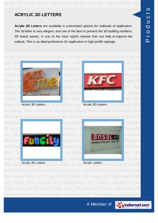 Acrylic 3D Letters Acrylic Sign Boards Acrylic ACP Sign Boards Acrylic LED
Letters ACP Sign Boards LED Sign Boards Neon Animated 3D Hoardings Neon Sign




                                                                                                           Products
Boards Stainless SteelLETTERS with Led Illuminated Sign Steel 3D Letters SS
      ACRYLIC 3D 3D Letters
Letter     Light    Brass     3D     Letters     Mirror    Finish     Brass      Letters     with Side
Glow Thermoforming Signages DieinLetters Building Sign Boards Reception Sign
     Acrylic 3D Letters are available customized options for multitude of application.
         The 3d letter is very elegant, and one of the best to present the 3D building numbers,
Boards Backlit & Glow Sign Boards Unipole & Billboard Sign Boards Totem
         3D brand names, in one of the most stylish manner that can help to improve the
Poles     Window       Display     Posters     Architectural     Sign     Boards     External       Sign
         outlook. This is an ideal preference for application in high profile signage.
Boards Internal Sign Boards Directional Signages Way Finding Sign Boards Modular
Sign Boards Edge Lit Signage Safety & Fire Exit Sign Boards Digital Printing
Boards Etching SS Plate with Colors Led Cove Lightings Acrylic 3D Letters Acrylic
Sign Boards Acrylic ACP Sign Boards Acrylic LED Letters ACP Sign Boards LED
Sign Boards Neon Animated 3D Hoardings Neon Sign Boards Stainless Steel 3D
Letters with Led Illuminated Sign Steel 3D Letters SS Letter Light Brass 3D
Letters Mirror Finish Brass Letters with Side Glow Thermoforming Signages Die
Letters Building Sign Boards Reception Sign Boards Backlit & Glow Sign
Boards      Unipole     &    Billboard    Sign     Boards      Totem     Poles     Window Display
Posters      Architectural     Sign      Boards     External      Sign     Boards        Internal   Sign
Boards Directional Signages Way Finding Sign Boards Modular Sign Boards Edge
          Acrylic 3D Letters                 Acrylic 3D Letters

Lit Signage Safety & Fire Exit Sign Boards Digital Printing Boards Etching SS Plate
with Colors Led Cove Lightings Acrylic 3D Letters Acrylic Sign Boards Acrylic ACP
Sign Boards Acrylic LED Letters ACP Sign Boards LED Sign Boards Neon Animated
3D Hoardings Neon Sign Boards Stainless Steel 3D Letters with Led Illuminated
Sign Steel 3D Letters SS Letter Light Brass 3D Letters Mirror Finish Brass Letters
with Side Glow Thermoforming Signages Die Letters Building Sign Boards Reception
Sign Boards Backlit & Glow Sign Boards Unipole & Billboard Sign Boards Totem
Poles     Window       Display     Posters     Architectural     Sign     Boards     External       Sign
Boards Internal Sign Boards Directional Signages Way Finding Sign Boards Modular
              Acrylic 3D Letters                             Acrylic Letters
Sign Boards Edge Lit Signage Safety & Fire Exit Sign Boards Digital Printing
Boards Etching SS Plate with Colors Led Cove Lightings Acrylic 3D Letters Acrylic
Sign Boards Acrylic ACP Sign Boards Acrylic LED Letters ACP Sign Boards LED
Sign Boards Neon Animated 3D Hoardings Neon Sign Boards Stainless Steel 3D
Letters with Led Illuminated Sign Steel 3D Letters SS Letter Light Brass 3D
Letters Mirror Finish Brass Letters with Side Glow Thermoforming Signages Die

                                                               A Member of
 