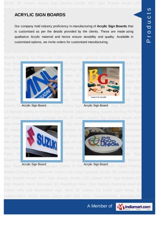 Acrylic 3D Letters Acrylic Sign Boards Acrylic ACP Sign Boards Acrylic LED
Letters ACP Sign Boards LED Sign Boards Neon Animated 3D Hoardings Neon Sign




                                                                                                       Products
      ACRYLIC SIGN BOARDS
Boards Stainless Steel 3D Letters with Led Illuminated Sign Steel 3D Letters SS
Letter     Light   Brass      3D    Letters      Mirror   Finish   Brass        Letters   with Side
Glow Thermoforming Signages Die Letters Building Sign Boards Boards that Sign
     Our company hold industry proficiency in manufacturing of Acrylic Sign Reception
         is customized as per the details provided by the clients. These are made using
Boards Backlit & Glow Sign Boards Unipole & Billboard Sign Boards Totem
         qualitative Acrylic material and hence ensure durability and quality. Available in
Poles     Window      Display      Posters    Architectural     Sign    Boards      External    Sign
         customized options, we invite orders for customized manufacturing.
Boards Internal Sign Boards Directional Signages Way Finding Sign Boards Modular
Sign Boards Edge Lit Signage Safety & Fire Exit Sign Boards Digital Printing
Boards Etching SS Plate with Colors Led Cove Lightings Acrylic 3D Letters Acrylic
Sign Boards Acrylic ACP Sign Boards Acrylic LED Letters ACP Sign Boards LED
Sign Boards Neon Animated 3D Hoardings Neon Sign Boards Stainless Steel 3D
Letters with Led Illuminated Sign Steel 3D Letters SS Letter Light Brass 3D
Letters Mirror Finish Brass Letters with Side Glow Thermoforming Signages Die
Letters Building Sign Boards Reception Sign Boards Backlit & Glow Sign
Boards      Unipole    &     Billboard    Sign    Boards       Totem    Poles     Window Display
Posters      Architectural     Sign      Boards     External     Sign    Boards      Internal   Sign
Boards Directional Signages Way Finding Sign Boards Modular Sign Boards Edge
          Acrylic Sign Board                 Acrylic Sign Board

Lit Signage Safety & Fire Exit Sign Boards Digital Printing Boards Etching SS Plate
with Colors Led Cove Lightings Acrylic 3D Letters Acrylic Sign Boards Acrylic ACP
Sign Boards Acrylic LED Letters ACP Sign Boards LED Sign Boards Neon Animated
3D Hoardings Neon Sign Boards Stainless Steel 3D Letters with Led Illuminated
Sign Steel 3D Letters SS Letter Light Brass 3D Letters Mirror Finish Brass Letters
with Side Glow Thermoforming Signages Die Letters Building Sign Boards Reception
Sign Boards Backlit & Glow Sign Boards Unipole & Billboard Sign Boards Totem
Poles     Window      Display      Posters    Architectural     Sign    Boards      External    Sign
Boards Internal Sign Boards Directional Signages Way Finding Sign Boards Modular
              Acrylic Sign Board                           Acrylic Sign Board
Sign Boards Edge Lit Signage Safety & Fire Exit Sign Boards Digital Printing
Boards Etching SS Plate with Colors Led Cove Lightings Acrylic 3D Letters Acrylic
Sign Boards Acrylic ACP Sign Boards Acrylic LED Letters ACP Sign Boards LED
Sign Boards Neon Animated 3D Hoardings Neon Sign Boards Stainless Steel 3D
Letters with Led Illuminated Sign Steel 3D Letters SS Letter Light Brass 3D
Letters Mirror Finish Brass Letters with Side Glow Thermoforming Signages Die

                                                               A Member of
 