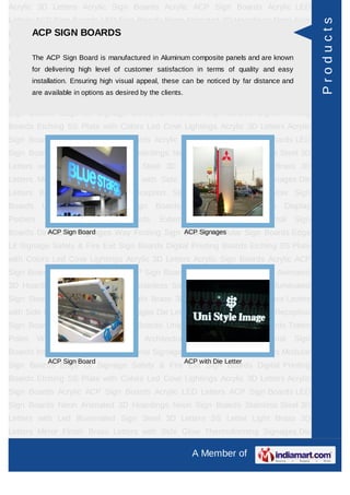 Acrylic 3D Letters Acrylic Sign Boards Acrylic ACP Sign Boards Acrylic LED
Letters ACP Sign Boards LED Sign Boards Neon Animated 3D Hoardings Neon Sign




                                                                                                         Products
      ACP SIGN BOARDS
Boards Stainless Steel 3D Letters with Led Illuminated Sign Steel 3D Letters SS
Letter     Light    Brass     3D     Letters     Mirror   Finish       Brass      Letters   with Side
     The ACP Sign Board is manufactured in Aluminum composite panels and are known
Glow Thermoforming Signages Die Letters Building Sign Boards Reception Sign
         for delivering high level of customer satisfaction in terms of quality and easy
Boards Backlit & Glow Sign Boards Unipole & Billboard Sign Boards Totem
         installation. Ensuring high visual appeal, these can be noticed by far distance and
Poles     Window       Display     Posters     Architectural       Sign    Boards     External    Sign
         are available in options as desired by the clients.
Boards Internal Sign Boards Directional Signages Way Finding Sign Boards Modular
Sign Boards Edge Lit Signage Safety & Fire Exit Sign Boards Digital Printing
Boards Etching SS Plate with Colors Led Cove Lightings Acrylic 3D Letters Acrylic
Sign Boards Acrylic ACP Sign Boards Acrylic LED Letters ACP Sign Boards LED
Sign Boards Neon Animated 3D Hoardings Neon Sign Boards Stainless Steel 3D
Letters with Led Illuminated Sign Steel 3D Letters SS Letter Light Brass 3D
Letters Mirror Finish Brass Letters with Side Glow Thermoforming Signages Die
Letters Building Sign Boards Reception Sign Boards Backlit & Glow Sign
Boards      Unipole     &    Billboard    Sign    Boards        Totem     Poles      Window Display
Posters      Architectural     Sign      Boards     External       Sign     Boards     Internal   Sign
Boards Directional Signages Way Finding Sign Boards Modular Sign Boards Edge
          ACP Sign Board                     ACP Signages

Lit Signage Safety & Fire Exit Sign Boards Digital Printing Boards Etching SS Plate
with Colors Led Cove Lightings Acrylic 3D Letters Acrylic Sign Boards Acrylic ACP
Sign Boards Acrylic LED Letters ACP Sign Boards LED Sign Boards Neon Animated
3D Hoardings Neon Sign Boards Stainless Steel 3D Letters with Led Illuminated
Sign Steel 3D Letters SS Letter Light Brass 3D Letters Mirror Finish Brass Letters
with Side Glow Thermoforming Signages Die Letters Building Sign Boards Reception
Sign Boards Backlit & Glow Sign Boards Unipole & Billboard Sign Boards Totem
Poles     Window       Display     Posters     Architectural       Sign    Boards     External    Sign
Boards Internal Sign Boards Directional Signages Way Finding Sign Boards Modular
              ACP Sign Board                                   ACP with Die Letter
Sign Boards Edge Lit Signage Safety & Fire Exit Sign Boards Digital Printing
Boards Etching SS Plate with Colors Led Cove Lightings Acrylic 3D Letters Acrylic
Sign Boards Acrylic ACP Sign Boards Acrylic LED Letters ACP Sign Boards LED
Sign Boards Neon Animated 3D Hoardings Neon Sign Boards Stainless Steel 3D
Letters with Led Illuminated Sign Steel 3D Letters SS Letter Light Brass 3D
Letters Mirror Finish Brass Letters with Side Glow Thermoforming Signages Die

                                                                 A Member of
 