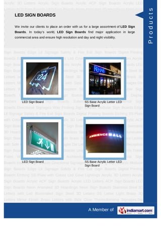 Acrylic 3D Letters Acrylic Sign Boards Acrylic ACP Sign Boards Acrylic LED
Letters ACP Sign Boards LED Sign Boards Neon Animated 3D Hoardings Neon Sign




                                                                                                      Products
      LED SIGN BOARDS
Boards Stainless Steel 3D Letters with Led Illuminated Sign Steel 3D Letters SS
Letter     Light   Brass     3D     Letters     Mirror   Finish    Brass       Letters   with Side
Glow Thermoforming Signages Dieorder with Buildinglarge assortment of LED Sign Sign
     We invite our clients to place an Letters us for a Sign Boards Reception
         Boards. In today’s world, LED Sign Boards find major application in large
Boards Backlit & Glow Sign Boards Unipole & Billboard Sign Boards Totem
         commercial area and ensure high resolution and day and night visibility.
Poles     Window      Display     Posters     Architectural    Sign    Boards       External   Sign
Boards Internal Sign Boards Directional Signages Way Finding Sign Boards Modular
Sign Boards Edge Lit Signage Safety & Fire Exit Sign Boards Digital Printing
Boards Etching SS Plate with Colors Led Cove Lightings Acrylic 3D Letters Acrylic
Sign Boards Acrylic ACP Sign Boards Acrylic LED Letters ACP Sign Boards LED
Sign Boards Neon Animated 3D Hoardings Neon Sign Boards Stainless Steel 3D
Letters with Led Illuminated Sign Steel 3D Letters SS Letter Light Brass 3D
Letters Mirror Finish Brass Letters with Side Glow Thermoforming Signages Die
Letters Building Sign Boards Reception Sign Boards Backlit & Glow Sign
Boards      Unipole    &    Billboard    Sign    Boards       Totem    Poles     Window Display
Posters      Architectural Sign
              LED Sign Board            Boards     External Base Acrylic Letter LED
                                                         SS Sign Boards Internal               Sign
                                                          Sign Board
Boards Directional Signages Way Finding Sign Boards Modular Sign Boards Edge
Lit Signage Safety & Fire Exit Sign Boards Digital Printing Boards Etching SS Plate
with Colors Led Cove Lightings Acrylic 3D Letters Acrylic Sign Boards Acrylic ACP
Sign Boards Acrylic LED Letters ACP Sign Boards LED Sign Boards Neon Animated
3D Hoardings Neon Sign Boards Stainless Steel 3D Letters with Led Illuminated
Sign Steel 3D Letters SS Letter Light Brass 3D Letters Mirror Finish Brass Letters
with Side Glow Thermoforming Signages Die Letters Building Sign Boards Reception
Sign Boards Backlit & Glow Sign Boards Unipole & Billboard Sign Boards Totem
Poles     Window      Display     Posters     Architectural    Sign    Boards       External   Sign
Boards InternalSign Board
           LED Sign Boards Directional Signages Way FindingLetter LED
                                               SS Base Acrylic Sign Boards Modular
                                                          Sign Board
Sign Boards Edge Lit Signage Safety & Fire Exit Sign Boards Digital Printing
Boards Etching SS Plate with Colors Led Cove Lightings Acrylic 3D Letters Acrylic
Sign Boards Acrylic ACP Sign Boards Acrylic LED Letters ACP Sign Boards LED
Sign Boards Neon Animated 3D Hoardings Neon Sign Boards Stainless Steel 3D
Letters with Led Illuminated Sign Steel 3D Letters SS Letter Light Brass 3D
Letters Mirror Finish Brass Letters with Side Glow Thermoforming Signages Die

                                                              A Member of
 