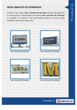 Acrylic 3D Letters Acrylic Sign Boards Acrylic ACP Sign Boards Acrylic LED
Letters ACP Sign Boards LED Sign Boards Neon Animated 3D Hoardings Neon Sign




                                                                                                         Products
      NEON ANIMATED 3D HOARDINGS
Boards Stainless Steel 3D Letters with Led Illuminated Sign Steel 3D Letters SS
Letter     Light    Brass     3D    Letters      Mirror    Finish    Brass        Letters   with Side
Glow Thermoforming range of Neon Animated 3D Hoardings that find wide application Sign
     We offer a wide Signages Die Letters Building Sign Boards Reception
         in several areas for advertisement and branding. Neon Animated 3D Hoardings
Boards Backlit & Glow Sign Boards Unipole & Billboard Sign Boards Totem
         are available to our clients is exact specifications detailed to us and are made
Poles     Window       Display     Posters    Architectural       Sign    Boards      External    Sign
         available to them at best industry rates.
Boards Internal Sign Boards Directional Signages Way Finding Sign Boards Modular
Sign Boards Edge Lit Signage Safety & Fire Exit Sign Boards Digital Printing
Boards Etching SS Plate with Colors Led Cove Lightings Acrylic 3D Letters Acrylic
Sign Boards Acrylic ACP Sign Boards Acrylic LED Letters ACP Sign Boards LED
Sign Boards Neon Animated 3D Hoardings Neon Sign Boards Stainless Steel 3D
Letters with Led Illuminated Sign Steel 3D Letters SS Letter Light Brass 3D
Letters Mirror Finish Brass Letters with Side Glow Thermoforming Signages Die
Letters Building Sign Boards Reception Sign Boards Backlit & Glow Sign
Boards      Unipole     &    Billboard    Sign       Boards      Totem    Poles     Window Display
Posters      Architectural     Sign      Boards       External     Sign    Boards      Internal   Sign
Boards Directional Signages Way Finding Sign Boards ModularHoardings
          Neon Animated 3D Hoarding          Neon Animated 3D Sign Boards Edge

Lit Signage Safety & Fire Exit Sign Boards Digital Printing Boards Etching SS Plate
with Colors Led Cove Lightings Acrylic 3D Letters Acrylic Sign Boards Acrylic ACP
Sign Boards Acrylic LED Letters ACP Sign Boards LED Sign Boards Neon Animated
3D Hoardings Neon Sign Boards Stainless Steel 3D Letters with Led Illuminated
Sign Steel 3D Letters SS Letter Light Brass 3D Letters Mirror Finish Brass Letters
with Side Glow Thermoforming Signages Die Letters Building Sign Boards Reception
Sign Boards Backlit & Glow Sign Boards Unipole & Billboard Sign Boards Totem
Poles     Window       Display     Posters    Architectural       Sign    Boards      External    Sign
Boards Internal Sign Boards Directional Signages Way Finding Sign Boards Modular
              Neon Animated 3D Hoarding                       Neon Animated 3D Hoardings
Sign Boards Edge Lit Signage Safety & Fire Exit Sign Boards Digital Printing
Boards Etching SS Plate with Colors Led Cove Lightings Acrylic 3D Letters Acrylic
Sign Boards Acrylic ACP Sign Boards Acrylic LED Letters ACP Sign Boards LED
Sign Boards Neon Animated 3D Hoardings Neon Sign Boards Stainless Steel 3D
Letters with Led Illuminated Sign Steel 3D Letters SS Letter Light Brass 3D
Letters Mirror Finish Brass Letters with Side Glow Thermoforming Signages Die

                                                                 A Member of
 