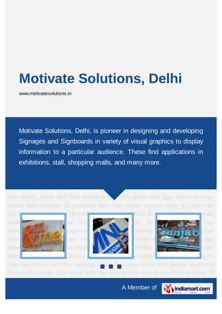 Motivate Solutions, Delhi
     www.motivatesolutions.in




Acrylic 3D Letters Acrylic Sign Boards Acrylic ACP Sign Boards Acrylic LED Letters ACP
Sign Motivate Solutions, Delhi, Animated 3D in designing and developing
     Boards LED Sign Boards Neon is pioneer Hoardings Neon Sign Boards Stainless
Steel 3D Letters with Led Illuminated Sign Steel 3D Letters SS Letter Light Brass 3D
     Signages and Signboards in variety of visual graphics to display
Letters Mirror Finish Brass Letters with Side Glow Thermoforming Signages Die
     information to a particular audience. These find applications in
Letters Building Sign Boards Reception Sign Boards Backlit & Glow Sign Boards Unipole &
Billboard Sign Boards shopping malls, and many more.
     exhibitions, stall, Totem Poles Window Display Posters Architectural Sign
Boards External Sign Boards Internal Sign Boards Directional Signages Way Finding Sign
Boards Modular Sign Boards Edge Lit Signage Safety & Fire Exit Sign Boards Digital
Printing Boards Etching SS Plate with Colors Led Cove Lightings Acrylic 3D Letters Acrylic
Sign Boards Acrylic ACP Sign Boards Acrylic LED Letters ACP Sign Boards LED Sign
Boards Neon Animated 3D Hoardings Neon Sign Boards Stainless Steel 3D Letters with
Led Illuminated Sign Steel 3D Letters SS Letter Light Brass 3D Letters Mirror Finish Brass
Letters   with   Side   Glow    Thermoforming   Signages    Die   Letters   Building Sign
Boards Reception Sign Boards Backlit & Glow Sign Boards Unipole & Billboard Sign
Boards Totem Poles Window Display Posters Architectural Sign Boards External Sign
Boards Internal Sign Boards Directional Signages Way Finding Sign Boards Modular Sign
Boards Edge Lit Signage Safety & Fire Exit Sign Boards Digital Printing Boards Etching SS
Plate with Colors Led Cove Lightings Acrylic 3D Letters Acrylic Sign Boards Acrylic ACP
Sign Boards Acrylic LED Letters ACP Sign Boards LED Sign Boards Neon Animated 3D

                                                 A Member of
 